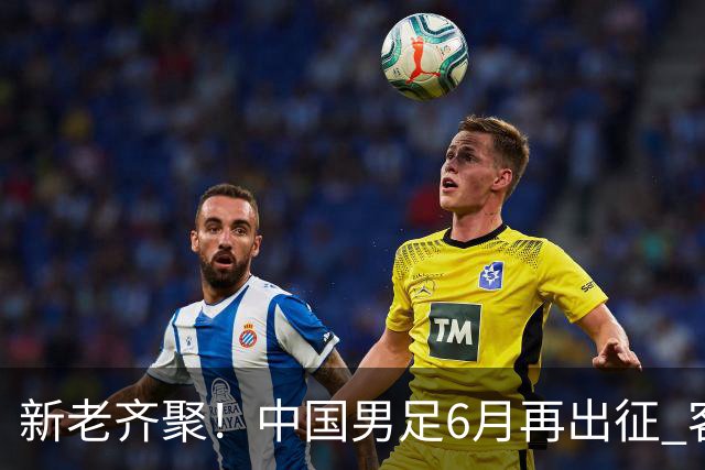 新老齐聚！中国男足6月再出征 客战新加坡主场对阵泰国